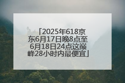 2025年618京东6月17日晚8点至6月18日24点这巅峰28小时内最便宜