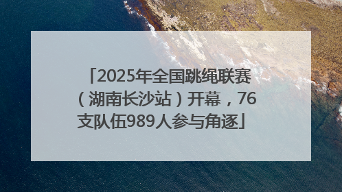 2025年全国跳绳联赛（湖南长沙站）开幕，76支队伍989人参与角逐