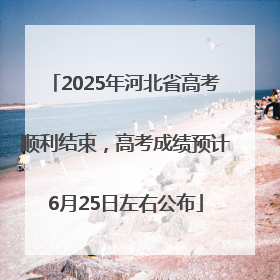 2025年河北省高考顺利结束，高考成绩预计6月25日左右公布