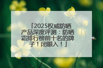 2025权威防晒产品深度评测：防晒霜排行榜前十名的牌子！闭眼入！
