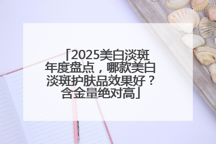 2025美白淡斑年度盘点，哪款美白淡斑护肤品效果好？含金量绝对高