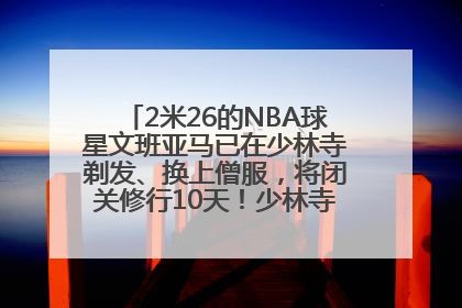 2米26的NBA球星文班亚马已在少林寺剃发、换上僧服，将闭关修行10天！少林寺回应：人在寺里