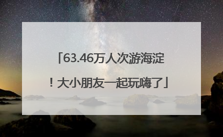63.46万人次游海淀！大小朋友一起玩嗨了