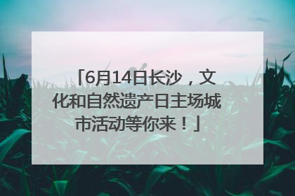 6月14日长沙，文化和自然遗产日主场城市活动等你来！