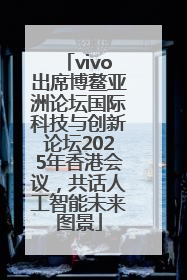 vivo出席博鳌亚洲论坛国际科技与创新论坛2025年香港会议，共话人工智能未来图景